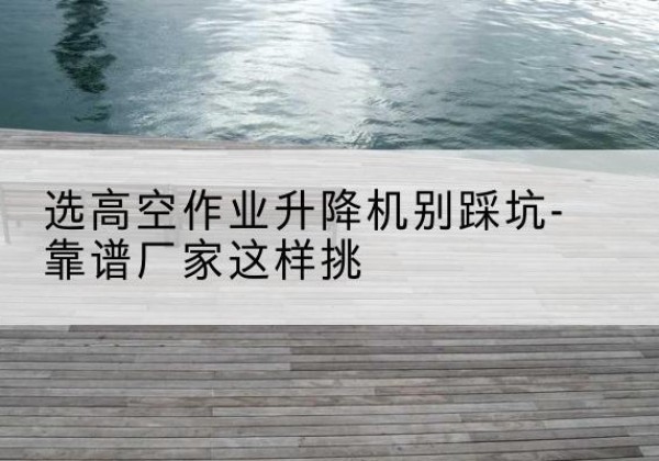 临淄剪叉式升降机厂家-选高空作业升降机别踩坑-靠谱厂家这样挑