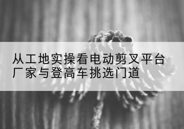 临淄电动剪叉升降平台厂家-从工地实操看电动剪叉平台厂家与登高车挑选门道